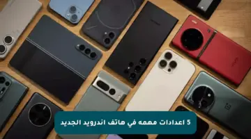 5 إعدادات مهمة في هاتف أندرويد الجديد